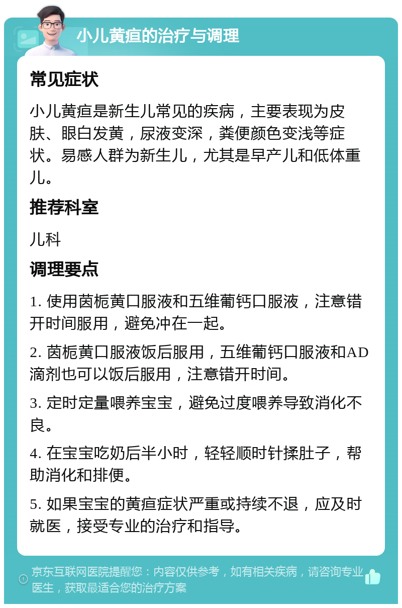 小儿黄疸的治疗与调理 常见症状 小儿黄疸是新生儿常见的疾病，主要表现为皮肤、眼白发黄，尿液变深，粪便颜色变浅等症状。易感人群为新生儿，尤其是早产儿和低体重儿。 推荐科室 儿科 调理要点 1. 使用茵栀黄口服液和五维葡钙口服液，注意错开时间服用，避免冲在一起。 2. 茵栀黄口服液饭后服用，五维葡钙口服液和AD滴剂也可以饭后服用，注意错开时间。 3. 定时定量喂养宝宝，避免过度喂养导致消化不良。 4. 在宝宝吃奶后半小时，轻轻顺时针揉肚子，帮助消化和排便。 5. 如果宝宝的黄疸症状严重或持续不退，应及时就医，接受专业的治疗和指导。