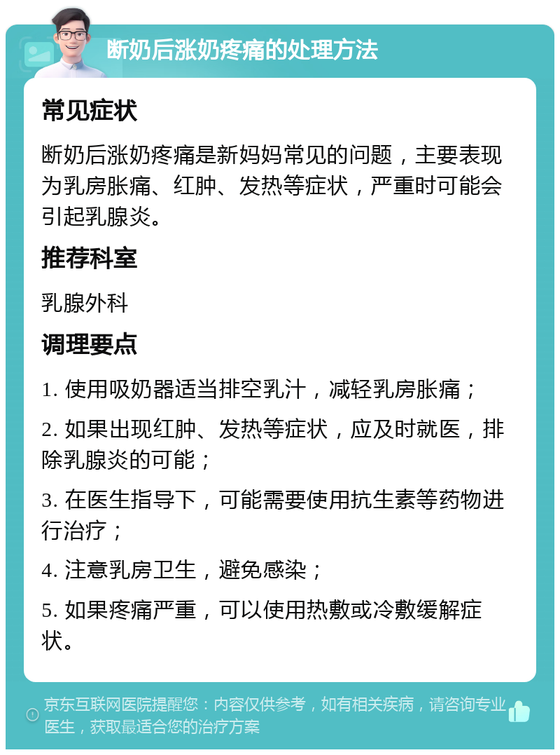 断奶后涨奶疼痛的处理方法 常见症状 断奶后涨奶疼痛是新妈妈常见的问题，主要表现为乳房胀痛、红肿、发热等症状，严重时可能会引起乳腺炎。 推荐科室 乳腺外科 调理要点 1. 使用吸奶器适当排空乳汁，减轻乳房胀痛； 2. 如果出现红肿、发热等症状，应及时就医，排除乳腺炎的可能； 3. 在医生指导下，可能需要使用抗生素等药物进行治疗； 4. 注意乳房卫生，避免感染； 5. 如果疼痛严重，可以使用热敷或冷敷缓解症状。