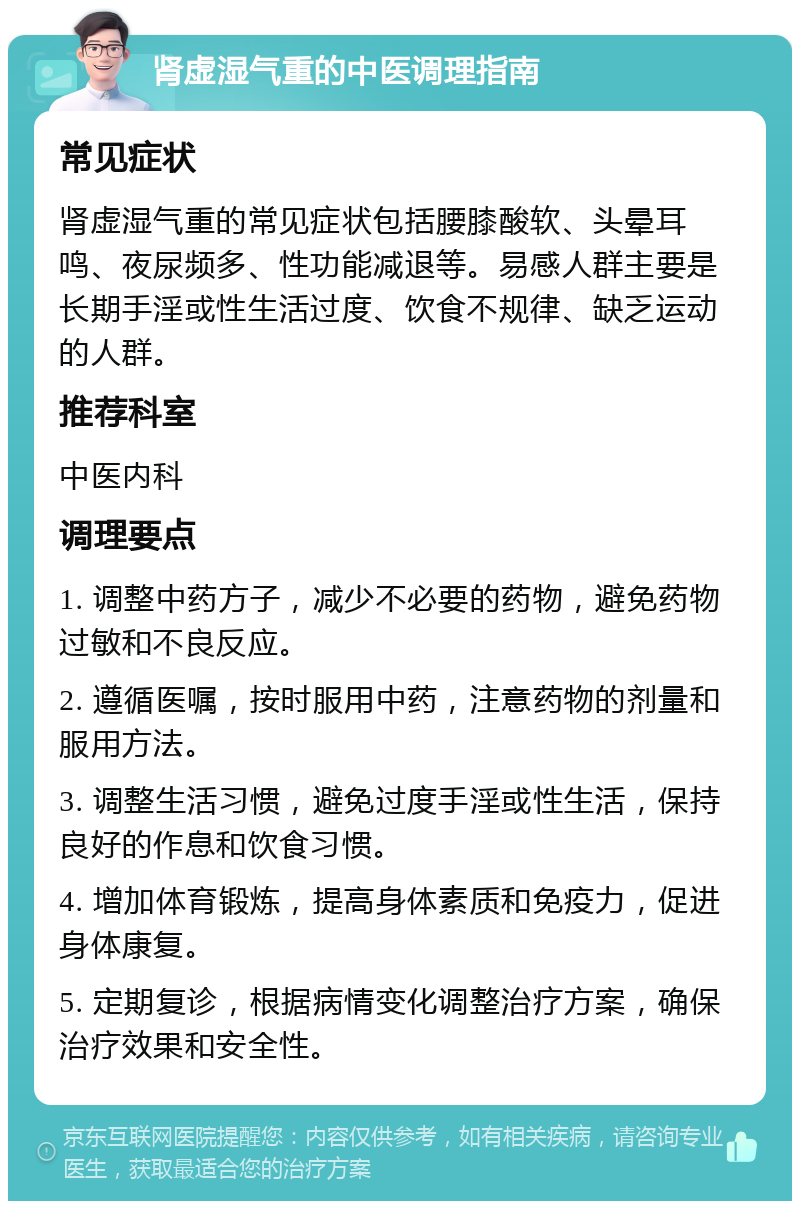 肾虚湿气重的中医调理指南 常见症状 肾虚湿气重的常见症状包括腰膝酸软、头晕耳鸣、夜尿频多、性功能减退等。易感人群主要是长期手淫或性生活过度、饮食不规律、缺乏运动的人群。 推荐科室 中医内科 调理要点 1. 调整中药方子，减少不必要的药物，避免药物过敏和不良反应。 2. 遵循医嘱，按时服用中药，注意药物的剂量和服用方法。 3. 调整生活习惯，避免过度手淫或性生活，保持良好的作息和饮食习惯。 4. 增加体育锻炼，提高身体素质和免疫力，促进身体康复。 5. 定期复诊，根据病情变化调整治疗方案，确保治疗效果和安全性。