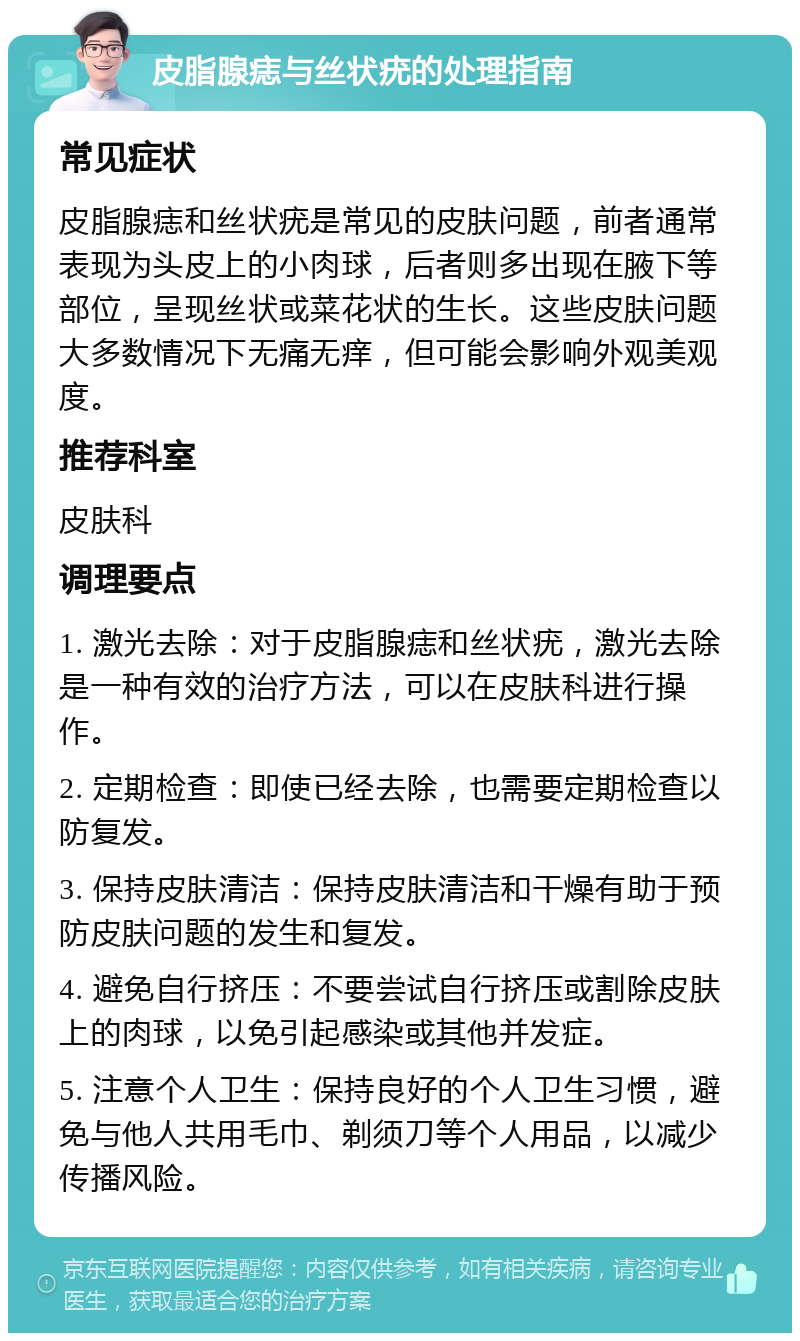 皮脂腺痣与丝状疣的处理指南 常见症状 皮脂腺痣和丝状疣是常见的皮肤问题，前者通常表现为头皮上的小肉球，后者则多出现在腋下等部位，呈现丝状或菜花状的生长。这些皮肤问题大多数情况下无痛无痒，但可能会影响外观美观度。 推荐科室 皮肤科 调理要点 1. 激光去除：对于皮脂腺痣和丝状疣，激光去除是一种有效的治疗方法，可以在皮肤科进行操作。 2. 定期检查：即使已经去除，也需要定期检查以防复发。 3. 保持皮肤清洁：保持皮肤清洁和干燥有助于预防皮肤问题的发生和复发。 4. 避免自行挤压：不要尝试自行挤压或割除皮肤上的肉球，以免引起感染或其他并发症。 5. 注意个人卫生：保持良好的个人卫生习惯，避免与他人共用毛巾、剃须刀等个人用品，以减少传播风险。