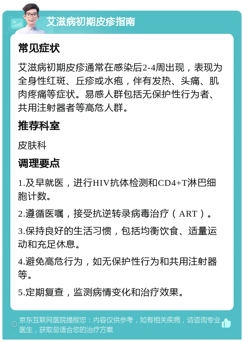 艾滋病初期皮疹指南 常见症状 艾滋病初期皮疹通常在感染后2-4周出现，表现为全身性红斑、丘疹或水疱，伴有发热、头痛、肌肉疼痛等症状。易感人群包括无保护性行为者、共用注射器者等高危人群。 推荐科室 皮肤科 调理要点 1.及早就医，进行HIV抗体检测和CD4+T淋巴细胞计数。 2.遵循医嘱，接受抗逆转录病毒治疗（ART）。 3.保持良好的生活习惯，包括均衡饮食、适量运动和充足休息。 4.避免高危行为，如无保护性行为和共用注射器等。 5.定期复查，监测病情变化和治疗效果。