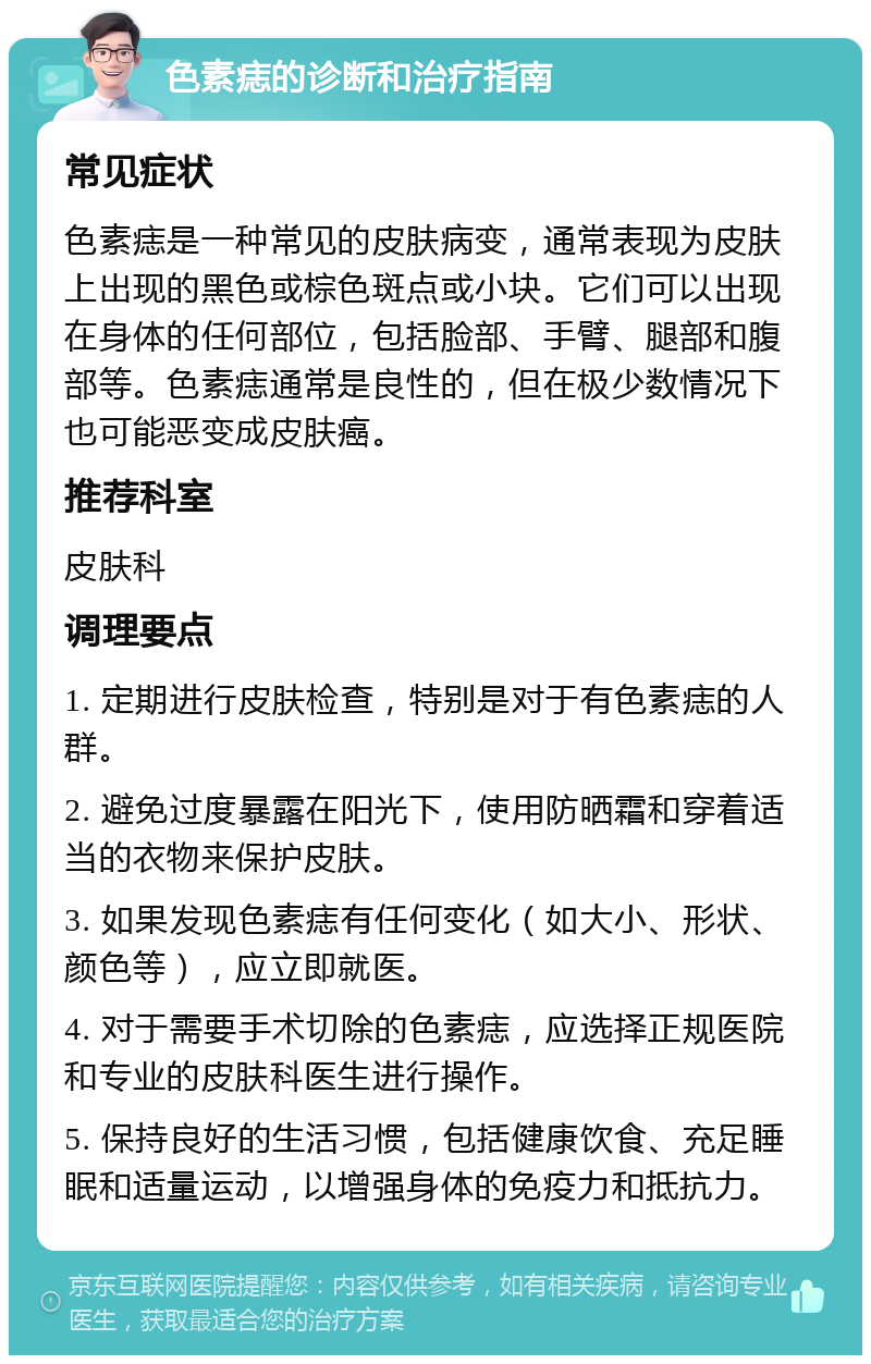 色素痣的诊断和治疗指南 常见症状 色素痣是一种常见的皮肤病变，通常表现为皮肤上出现的黑色或棕色斑点或小块。它们可以出现在身体的任何部位，包括脸部、手臂、腿部和腹部等。色素痣通常是良性的，但在极少数情况下也可能恶变成皮肤癌。 推荐科室 皮肤科 调理要点 1. 定期进行皮肤检查，特别是对于有色素痣的人群。 2. 避免过度暴露在阳光下，使用防晒霜和穿着适当的衣物来保护皮肤。 3. 如果发现色素痣有任何变化（如大小、形状、颜色等），应立即就医。 4. 对于需要手术切除的色素痣，应选择正规医院和专业的皮肤科医生进行操作。 5. 保持良好的生活习惯，包括健康饮食、充足睡眠和适量运动，以增强身体的免疫力和抵抗力。