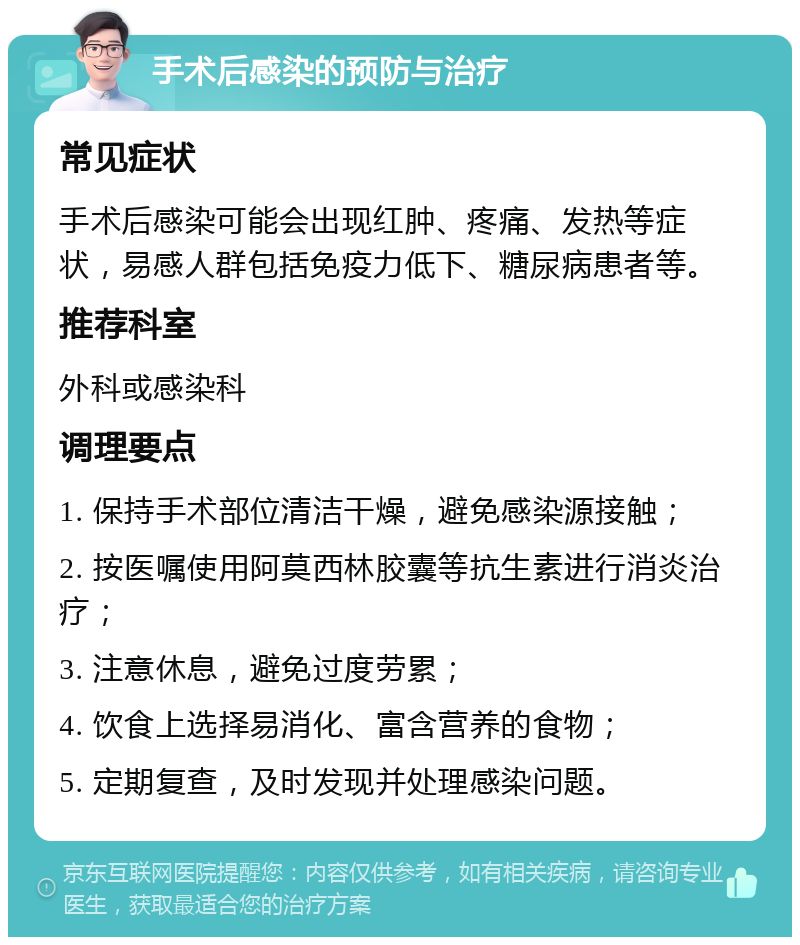 手术后感染的预防与治疗 常见症状 手术后感染可能会出现红肿、疼痛、发热等症状，易感人群包括免疫力低下、糖尿病患者等。 推荐科室 外科或感染科 调理要点 1. 保持手术部位清洁干燥，避免感染源接触； 2. 按医嘱使用阿莫西林胶囊等抗生素进行消炎治疗； 3. 注意休息，避免过度劳累； 4. 饮食上选择易消化、富含营养的食物； 5. 定期复查，及时发现并处理感染问题。