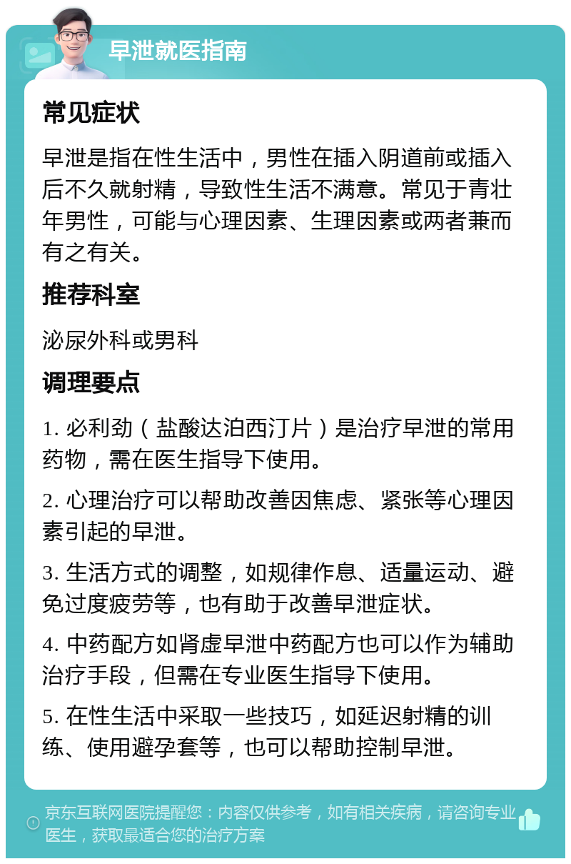 早泄就医指南 常见症状 早泄是指在性生活中，男性在插入阴道前或插入后不久就射精，导致性生活不满意。常见于青壮年男性，可能与心理因素、生理因素或两者兼而有之有关。 推荐科室 泌尿外科或男科 调理要点 1. 必利劲（盐酸达泊西汀片）是治疗早泄的常用药物，需在医生指导下使用。 2. 心理治疗可以帮助改善因焦虑、紧张等心理因素引起的早泄。 3. 生活方式的调整，如规律作息、适量运动、避免过度疲劳等，也有助于改善早泄症状。 4. 中药配方如肾虚早泄中药配方也可以作为辅助治疗手段，但需在专业医生指导下使用。 5. 在性生活中采取一些技巧，如延迟射精的训练、使用避孕套等，也可以帮助控制早泄。