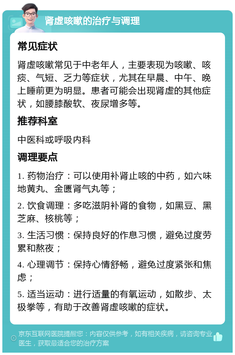 肾虚咳嗽的治疗与调理 常见症状 肾虚咳嗽常见于中老年人，主要表现为咳嗽、咳痰、气短、乏力等症状，尤其在早晨、中午、晚上睡前更为明显。患者可能会出现肾虚的其他症状，如腰膝酸软、夜尿增多等。 推荐科室 中医科或呼吸内科 调理要点 1. 药物治疗：可以使用补肾止咳的中药，如六味地黄丸、金匮肾气丸等； 2. 饮食调理：多吃滋阴补肾的食物，如黑豆、黑芝麻、核桃等； 3. 生活习惯：保持良好的作息习惯，避免过度劳累和熬夜； 4. 心理调节：保持心情舒畅，避免过度紧张和焦虑； 5. 适当运动：进行适量的有氧运动，如散步、太极拳等，有助于改善肾虚咳嗽的症状。