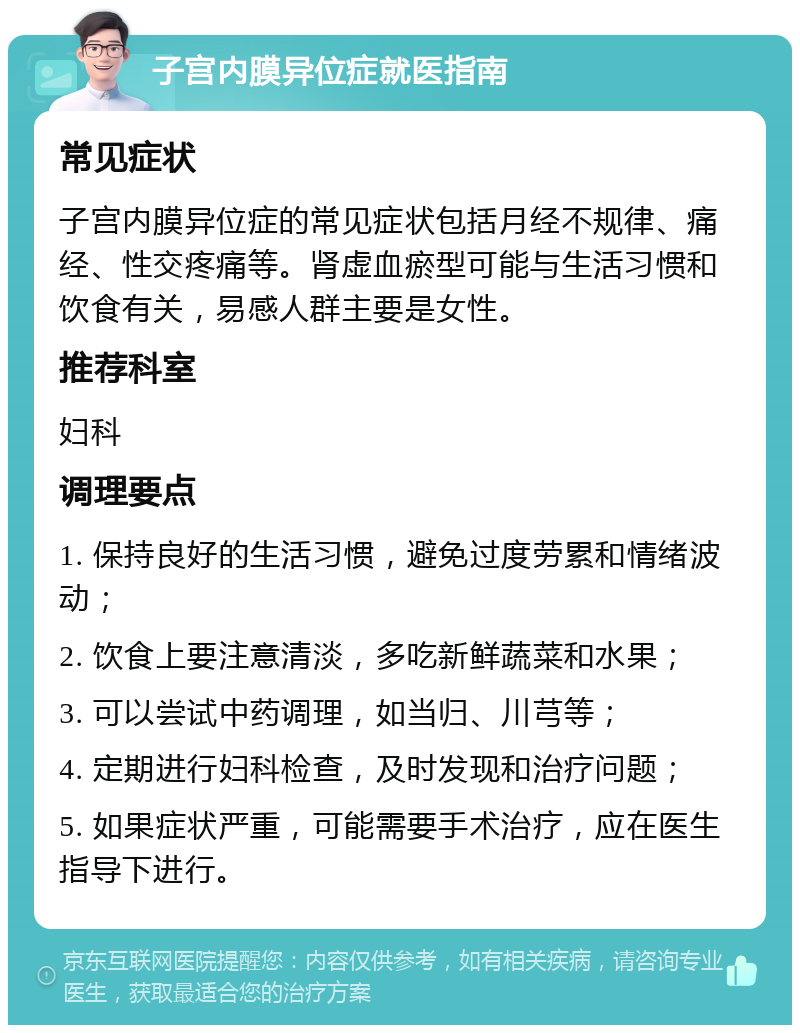 子宫内膜异位症就医指南 常见症状 子宫内膜异位症的常见症状包括月经不规律、痛经、性交疼痛等。肾虚血瘀型可能与生活习惯和饮食有关，易感人群主要是女性。 推荐科室 妇科 调理要点 1. 保持良好的生活习惯，避免过度劳累和情绪波动； 2. 饮食上要注意清淡，多吃新鲜蔬菜和水果； 3. 可以尝试中药调理，如当归、川芎等； 4. 定期进行妇科检查，及时发现和治疗问题； 5. 如果症状严重，可能需要手术治疗，应在医生指导下进行。