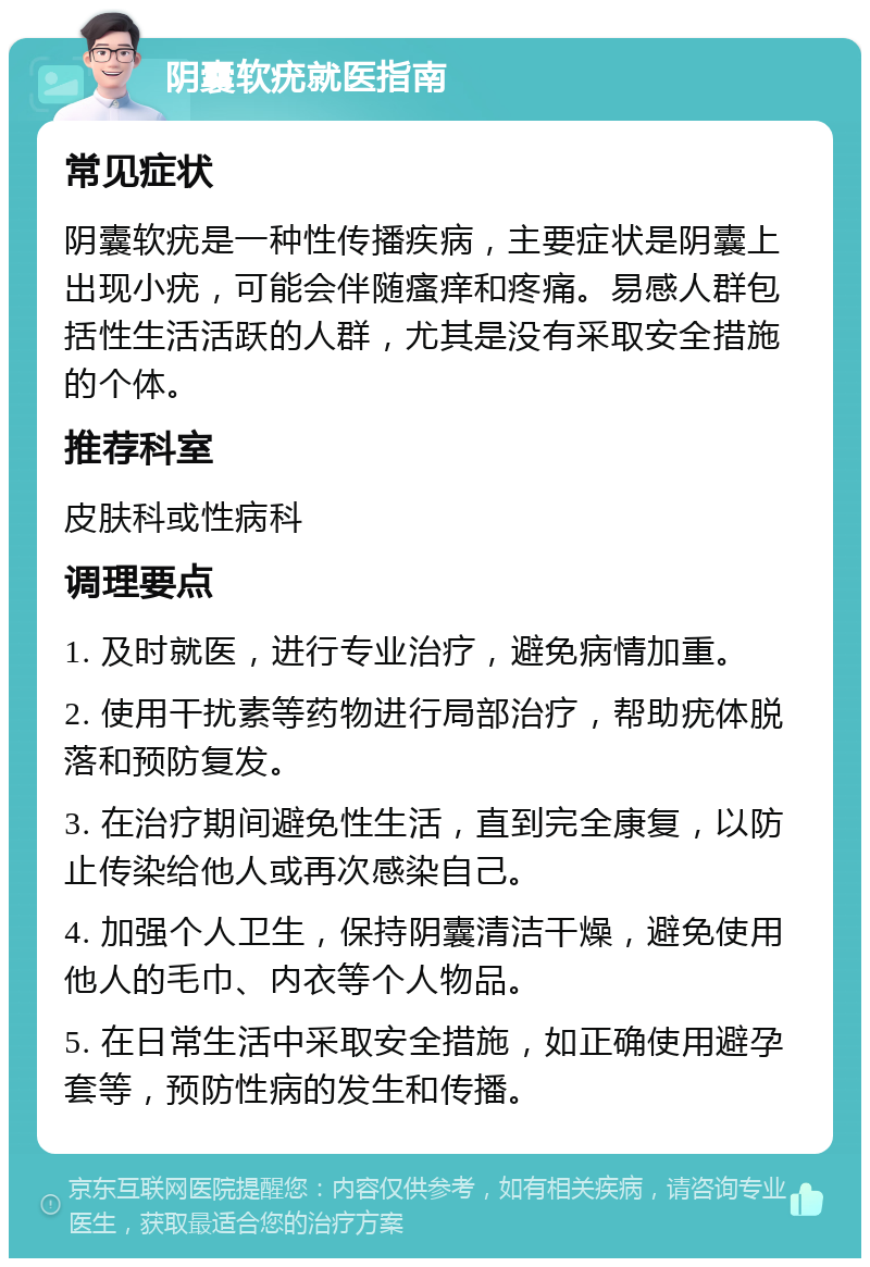 阴囊软疣就医指南 常见症状 阴囊软疣是一种性传播疾病，主要症状是阴囊上出现小疣，可能会伴随瘙痒和疼痛。易感人群包括性生活活跃的人群，尤其是没有采取安全措施的个体。 推荐科室 皮肤科或性病科 调理要点 1. 及时就医，进行专业治疗，避免病情加重。 2. 使用干扰素等药物进行局部治疗，帮助疣体脱落和预防复发。 3. 在治疗期间避免性生活，直到完全康复，以防止传染给他人或再次感染自己。 4. 加强个人卫生，保持阴囊清洁干燥，避免使用他人的毛巾、内衣等个人物品。 5. 在日常生活中采取安全措施，如正确使用避孕套等，预防性病的发生和传播。