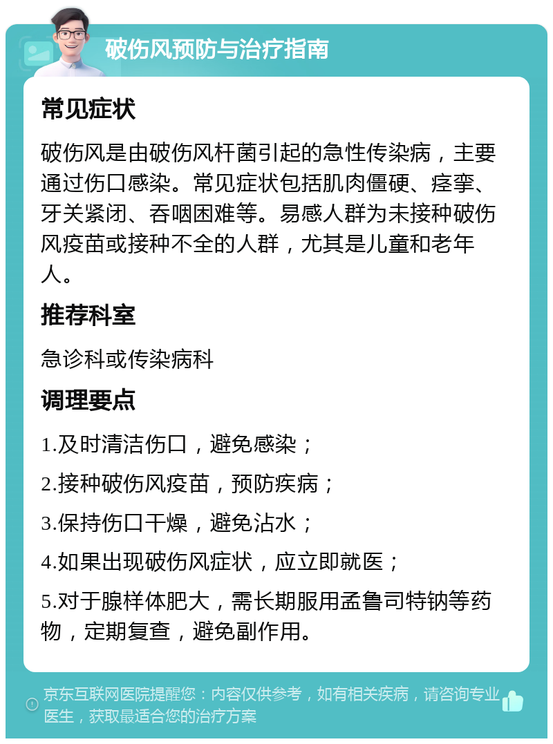 破伤风预防与治疗指南 常见症状 破伤风是由破伤风杆菌引起的急性传染病，主要通过伤口感染。常见症状包括肌肉僵硬、痉挛、牙关紧闭、吞咽困难等。易感人群为未接种破伤风疫苗或接种不全的人群，尤其是儿童和老年人。 推荐科室 急诊科或传染病科 调理要点 1.及时清洁伤口，避免感染； 2.接种破伤风疫苗，预防疾病； 3.保持伤口干燥，避免沾水； 4.如果出现破伤风症状，应立即就医； 5.对于腺样体肥大，需长期服用孟鲁司特钠等药物，定期复查，避免副作用。