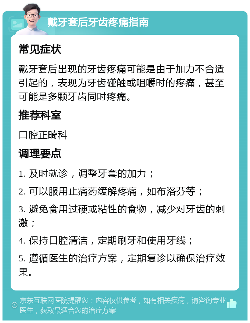 戴牙套后牙齿疼痛指南 常见症状 戴牙套后出现的牙齿疼痛可能是由于加力不合适引起的，表现为牙齿碰触或咀嚼时的疼痛，甚至可能是多颗牙齿同时疼痛。 推荐科室 口腔正畸科 调理要点 1. 及时就诊，调整牙套的加力； 2. 可以服用止痛药缓解疼痛，如布洛芬等； 3. 避免食用过硬或粘性的食物，减少对牙齿的刺激； 4. 保持口腔清洁，定期刷牙和使用牙线； 5. 遵循医生的治疗方案，定期复诊以确保治疗效果。