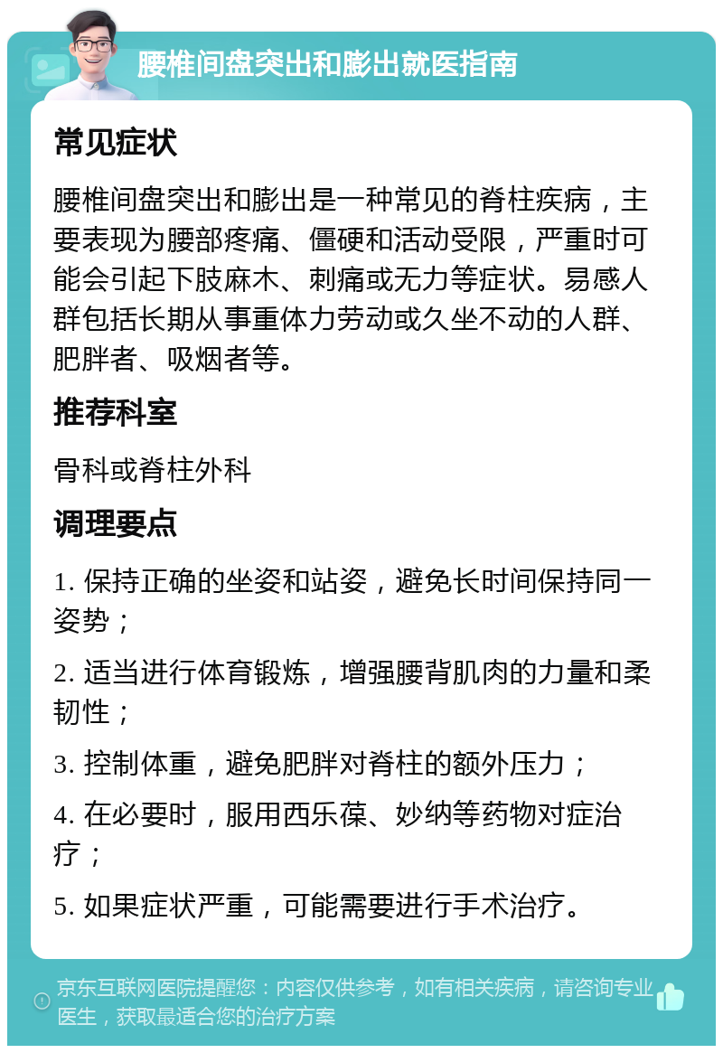 腰椎间盘突出和膨出就医指南 常见症状 腰椎间盘突出和膨出是一种常见的脊柱疾病，主要表现为腰部疼痛、僵硬和活动受限，严重时可能会引起下肢麻木、刺痛或无力等症状。易感人群包括长期从事重体力劳动或久坐不动的人群、肥胖者、吸烟者等。 推荐科室 骨科或脊柱外科 调理要点 1. 保持正确的坐姿和站姿，避免长时间保持同一姿势； 2. 适当进行体育锻炼，增强腰背肌肉的力量和柔韧性； 3. 控制体重，避免肥胖对脊柱的额外压力； 4. 在必要时，服用西乐葆、妙纳等药物对症治疗； 5. 如果症状严重，可能需要进行手术治疗。