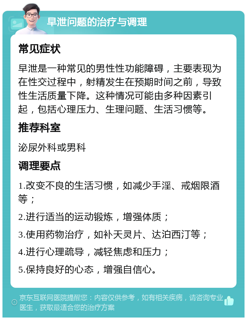 早泄问题的治疗与调理 常见症状 早泄是一种常见的男性性功能障碍，主要表现为在性交过程中，射精发生在预期时间之前，导致性生活质量下降。这种情况可能由多种因素引起，包括心理压力、生理问题、生活习惯等。 推荐科室 泌尿外科或男科 调理要点 1.改变不良的生活习惯，如减少手淫、戒烟限酒等； 2.进行适当的运动锻炼，增强体质； 3.使用药物治疗，如补天灵片、达泊西汀等； 4.进行心理疏导，减轻焦虑和压力； 5.保持良好的心态，增强自信心。