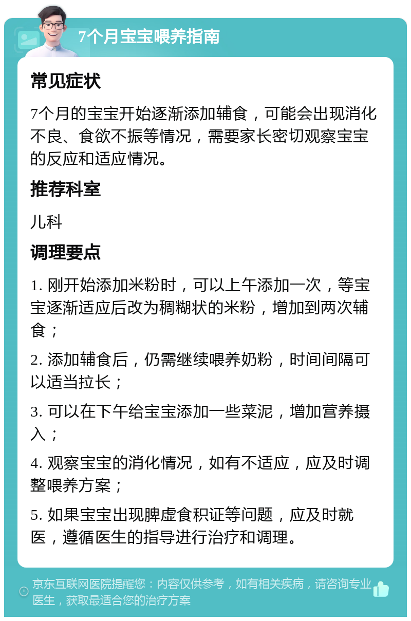 7个月宝宝喂养指南 常见症状 7个月的宝宝开始逐渐添加辅食，可能会出现消化不良、食欲不振等情况，需要家长密切观察宝宝的反应和适应情况。 推荐科室 儿科 调理要点 1. 刚开始添加米粉时，可以上午添加一次，等宝宝逐渐适应后改为稠糊状的米粉，增加到两次辅食； 2. 添加辅食后，仍需继续喂养奶粉，时间间隔可以适当拉长； 3. 可以在下午给宝宝添加一些菜泥，增加营养摄入； 4. 观察宝宝的消化情况，如有不适应，应及时调整喂养方案； 5. 如果宝宝出现脾虚食积证等问题，应及时就医，遵循医生的指导进行治疗和调理。