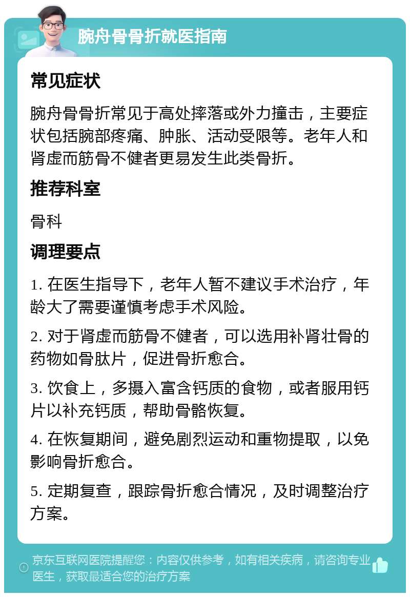 腕舟骨骨折就医指南 常见症状 腕舟骨骨折常见于高处摔落或外力撞击，主要症状包括腕部疼痛、肿胀、活动受限等。老年人和肾虚而筋骨不健者更易发生此类骨折。 推荐科室 骨科 调理要点 1. 在医生指导下，老年人暂不建议手术治疗，年龄大了需要谨慎考虑手术风险。 2. 对于肾虚而筋骨不健者，可以选用补肾壮骨的药物如骨肽片，促进骨折愈合。 3. 饮食上，多摄入富含钙质的食物，或者服用钙片以补充钙质，帮助骨骼恢复。 4. 在恢复期间，避免剧烈运动和重物提取，以免影响骨折愈合。 5. 定期复查，跟踪骨折愈合情况，及时调整治疗方案。