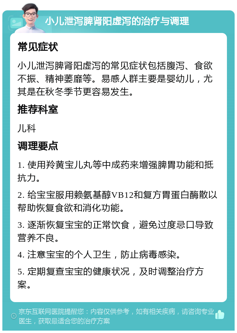 小儿泄泻脾肾阳虚泻的治疗与调理 常见症状 小儿泄泻脾肾阳虚泻的常见症状包括腹泻、食欲不振、精神萎靡等。易感人群主要是婴幼儿，尤其是在秋冬季节更容易发生。 推荐科室 儿科 调理要点 1. 使用羚黄宝儿丸等中成药来增强脾胃功能和抵抗力。 2. 给宝宝服用赖氨基醇VB12和复方胃蛋白酶散以帮助恢复食欲和消化功能。 3. 逐渐恢复宝宝的正常饮食，避免过度忌口导致营养不良。 4. 注意宝宝的个人卫生，防止病毒感染。 5. 定期复查宝宝的健康状况，及时调整治疗方案。