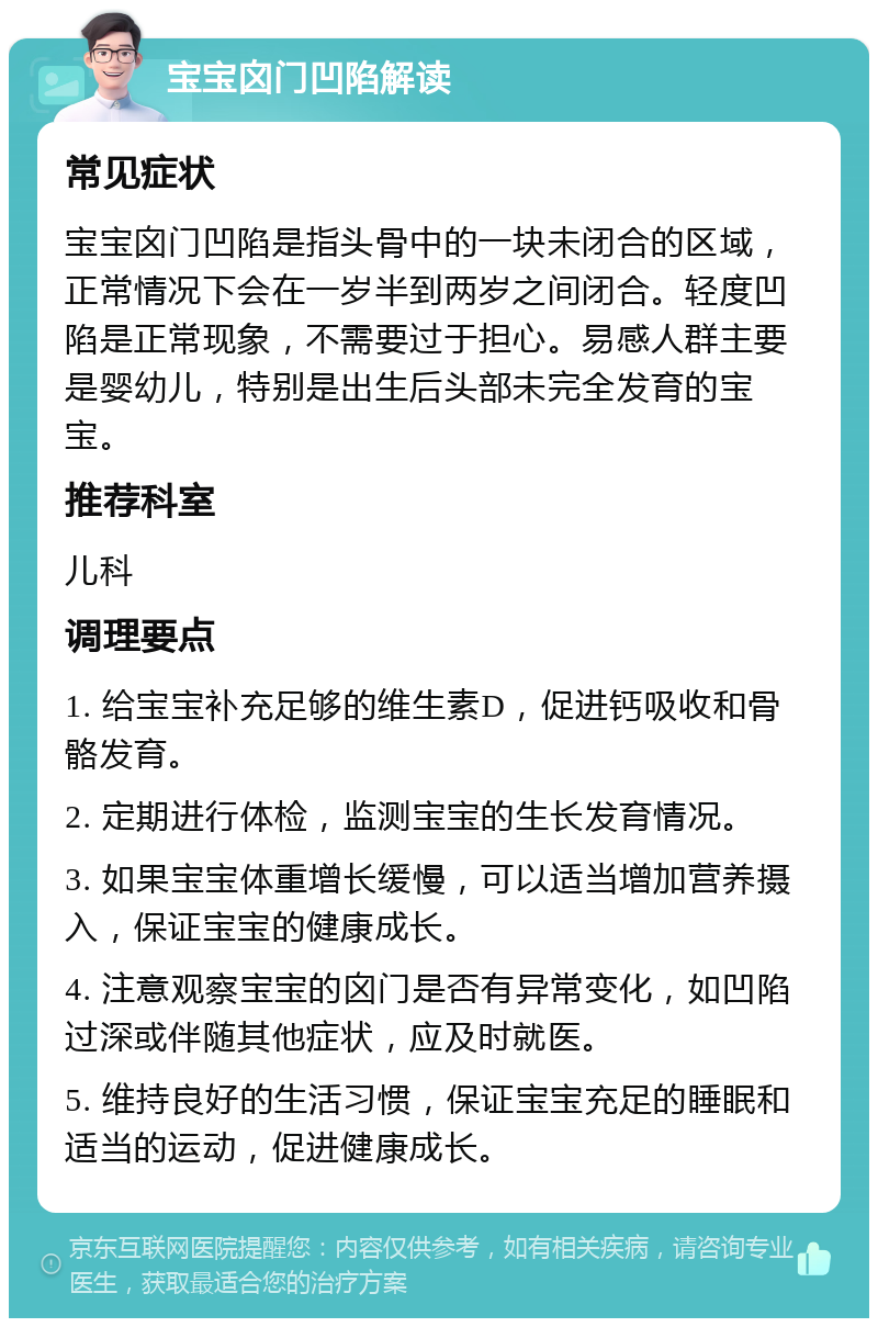 宝宝囟门凹陷解读 常见症状 宝宝囟门凹陷是指头骨中的一块未闭合的区域，正常情况下会在一岁半到两岁之间闭合。轻度凹陷是正常现象，不需要过于担心。易感人群主要是婴幼儿，特别是出生后头部未完全发育的宝宝。 推荐科室 儿科 调理要点 1. 给宝宝补充足够的维生素D，促进钙吸收和骨骼发育。 2. 定期进行体检，监测宝宝的生长发育情况。 3. 如果宝宝体重增长缓慢，可以适当增加营养摄入，保证宝宝的健康成长。 4. 注意观察宝宝的囟门是否有异常变化，如凹陷过深或伴随其他症状，应及时就医。 5. 维持良好的生活习惯，保证宝宝充足的睡眠和适当的运动，促进健康成长。