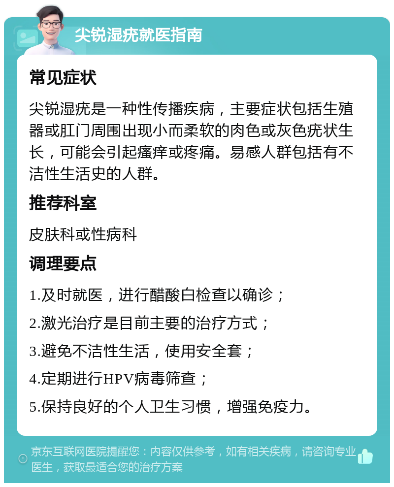 尖锐湿疣就医指南 常见症状 尖锐湿疣是一种性传播疾病，主要症状包括生殖器或肛门周围出现小而柔软的肉色或灰色疣状生长，可能会引起瘙痒或疼痛。易感人群包括有不洁性生活史的人群。 推荐科室 皮肤科或性病科 调理要点 1.及时就医，进行醋酸白检查以确诊； 2.激光治疗是目前主要的治疗方式； 3.避免不洁性生活，使用安全套； 4.定期进行HPV病毒筛查； 5.保持良好的个人卫生习惯，增强免疫力。