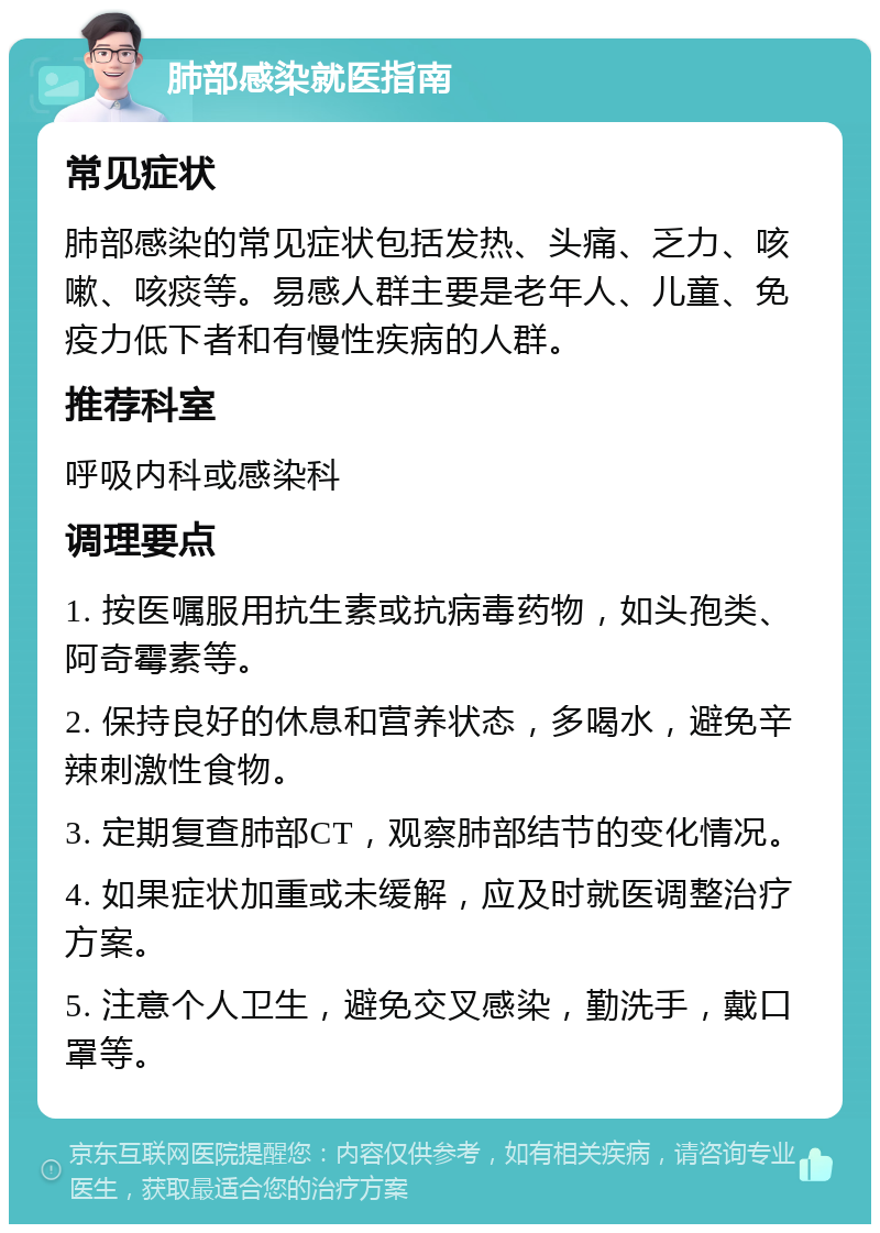 肺部感染就医指南 常见症状 肺部感染的常见症状包括发热、头痛、乏力、咳嗽、咳痰等。易感人群主要是老年人、儿童、免疫力低下者和有慢性疾病的人群。 推荐科室 呼吸内科或感染科 调理要点 1. 按医嘱服用抗生素或抗病毒药物，如头孢类、阿奇霉素等。 2. 保持良好的休息和营养状态，多喝水，避免辛辣刺激性食物。 3. 定期复查肺部CT，观察肺部结节的变化情况。 4. 如果症状加重或未缓解，应及时就医调整治疗方案。 5. 注意个人卫生，避免交叉感染，勤洗手，戴口罩等。