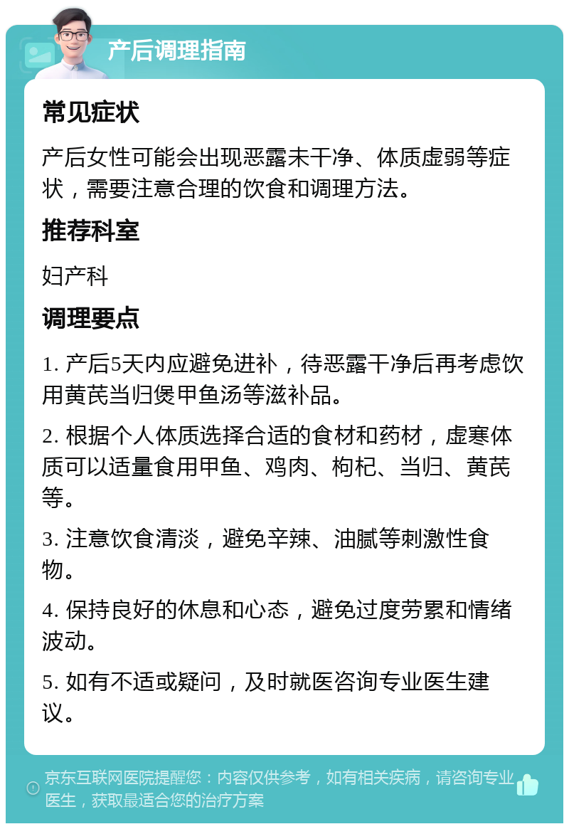 产后调理指南 常见症状 产后女性可能会出现恶露未干净、体质虚弱等症状，需要注意合理的饮食和调理方法。 推荐科室 妇产科 调理要点 1. 产后5天内应避免进补，待恶露干净后再考虑饮用黄芪当归煲甲鱼汤等滋补品。 2. 根据个人体质选择合适的食材和药材，虚寒体质可以适量食用甲鱼、鸡肉、枸杞、当归、黄芪等。 3. 注意饮食清淡，避免辛辣、油腻等刺激性食物。 4. 保持良好的休息和心态，避免过度劳累和情绪波动。 5. 如有不适或疑问，及时就医咨询专业医生建议。