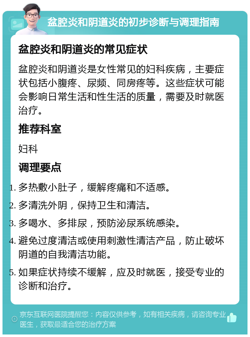 盆腔炎和阴道炎的初步诊断与调理指南 盆腔炎和阴道炎的常见症状 盆腔炎和阴道炎是女性常见的妇科疾病，主要症状包括小腹疼、尿频、同房疼等。这些症状可能会影响日常生活和性生活的质量，需要及时就医治疗。 推荐科室 妇科 调理要点 多热敷小肚子，缓解疼痛和不适感。 多清洗外阴，保持卫生和清洁。 多喝水、多排尿，预防泌尿系统感染。 避免过度清洁或使用刺激性清洁产品，防止破坏阴道的自我清洁功能。 如果症状持续不缓解，应及时就医，接受专业的诊断和治疗。