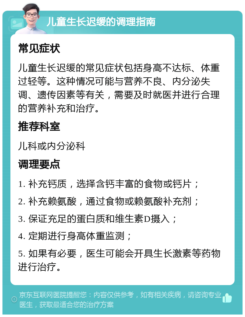 儿童生长迟缓的调理指南 常见症状 儿童生长迟缓的常见症状包括身高不达标、体重过轻等。这种情况可能与营养不良、内分泌失调、遗传因素等有关，需要及时就医并进行合理的营养补充和治疗。 推荐科室 儿科或内分泌科 调理要点 1. 补充钙质，选择含钙丰富的食物或钙片； 2. 补充赖氨酸，通过食物或赖氨酸补充剂； 3. 保证充足的蛋白质和维生素D摄入； 4. 定期进行身高体重监测； 5. 如果有必要，医生可能会开具生长激素等药物进行治疗。