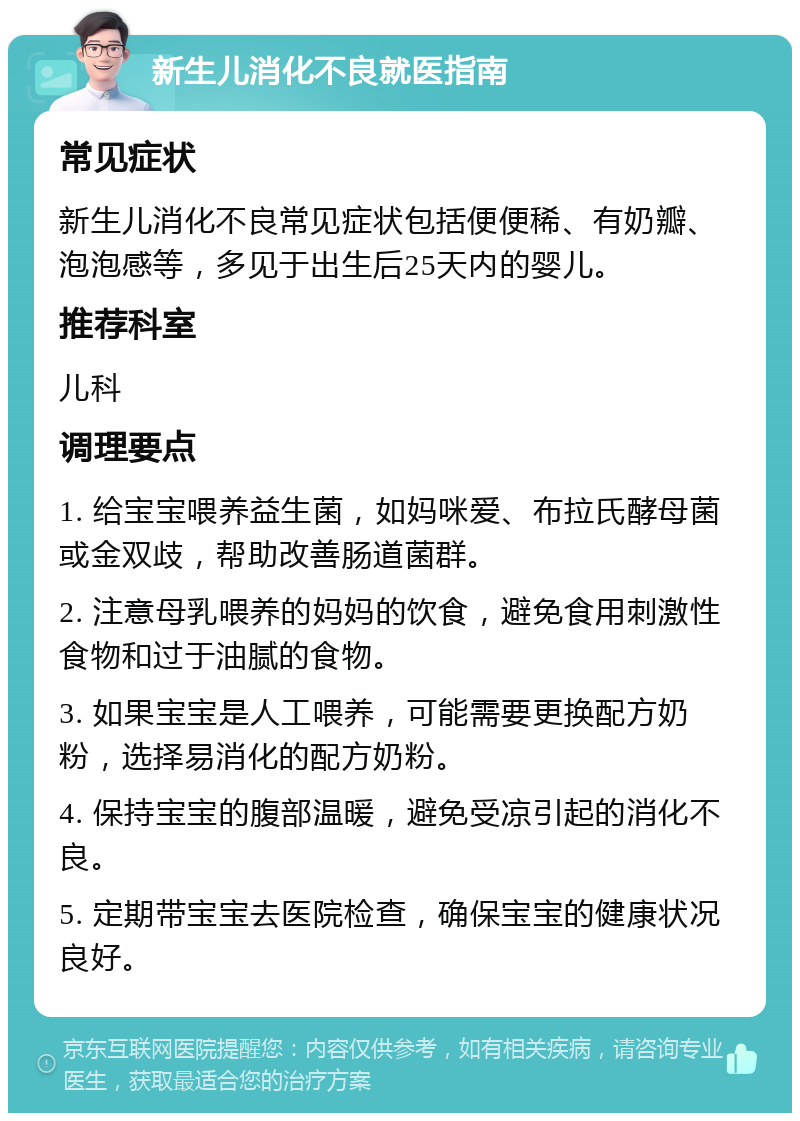 新生儿消化不良就医指南 常见症状 新生儿消化不良常见症状包括便便稀、有奶瓣、泡泡感等，多见于出生后25天内的婴儿。 推荐科室 儿科 调理要点 1. 给宝宝喂养益生菌，如妈咪爱、布拉氏酵母菌或金双歧，帮助改善肠道菌群。 2. 注意母乳喂养的妈妈的饮食，避免食用刺激性食物和过于油腻的食物。 3. 如果宝宝是人工喂养，可能需要更换配方奶粉，选择易消化的配方奶粉。 4. 保持宝宝的腹部温暖，避免受凉引起的消化不良。 5. 定期带宝宝去医院检查，确保宝宝的健康状况良好。