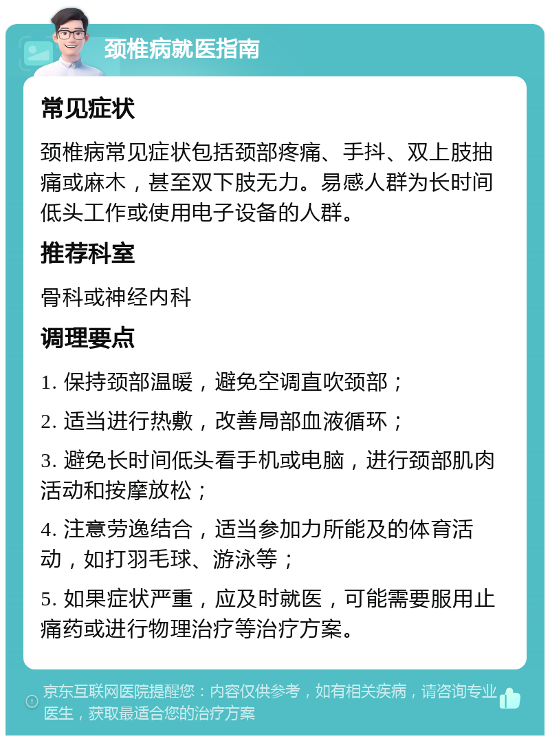 颈椎病就医指南 常见症状 颈椎病常见症状包括颈部疼痛、手抖、双上肢抽痛或麻木，甚至双下肢无力。易感人群为长时间低头工作或使用电子设备的人群。 推荐科室 骨科或神经内科 调理要点 1. 保持颈部温暖，避免空调直吹颈部； 2. 适当进行热敷，改善局部血液循环； 3. 避免长时间低头看手机或电脑，进行颈部肌肉活动和按摩放松； 4. 注意劳逸结合，适当参加力所能及的体育活动，如打羽毛球、游泳等； 5. 如果症状严重，应及时就医，可能需要服用止痛药或进行物理治疗等治疗方案。