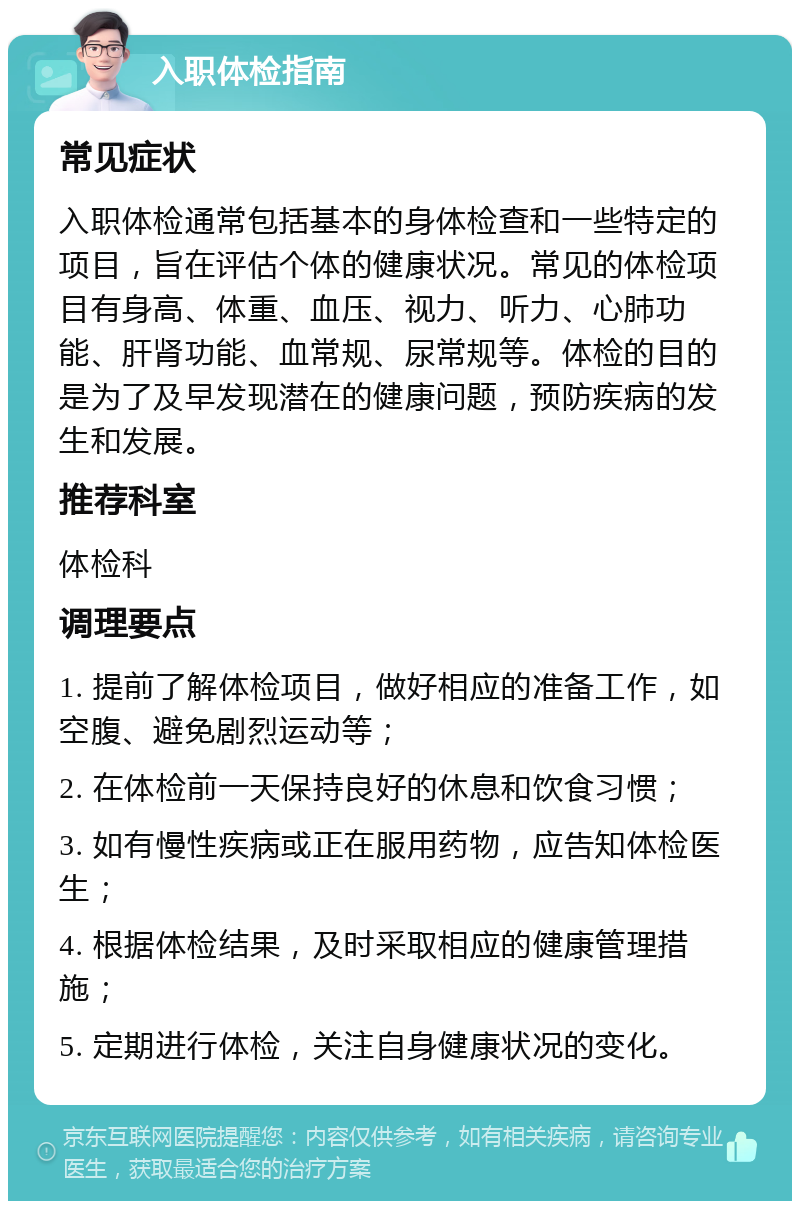 入职体检指南 常见症状 入职体检通常包括基本的身体检查和一些特定的项目，旨在评估个体的健康状况。常见的体检项目有身高、体重、血压、视力、听力、心肺功能、肝肾功能、血常规、尿常规等。体检的目的是为了及早发现潜在的健康问题，预防疾病的发生和发展。 推荐科室 体检科 调理要点 1. 提前了解体检项目，做好相应的准备工作，如空腹、避免剧烈运动等； 2. 在体检前一天保持良好的休息和饮食习惯； 3. 如有慢性疾病或正在服用药物，应告知体检医生； 4. 根据体检结果，及时采取相应的健康管理措施； 5. 定期进行体检，关注自身健康状况的变化。