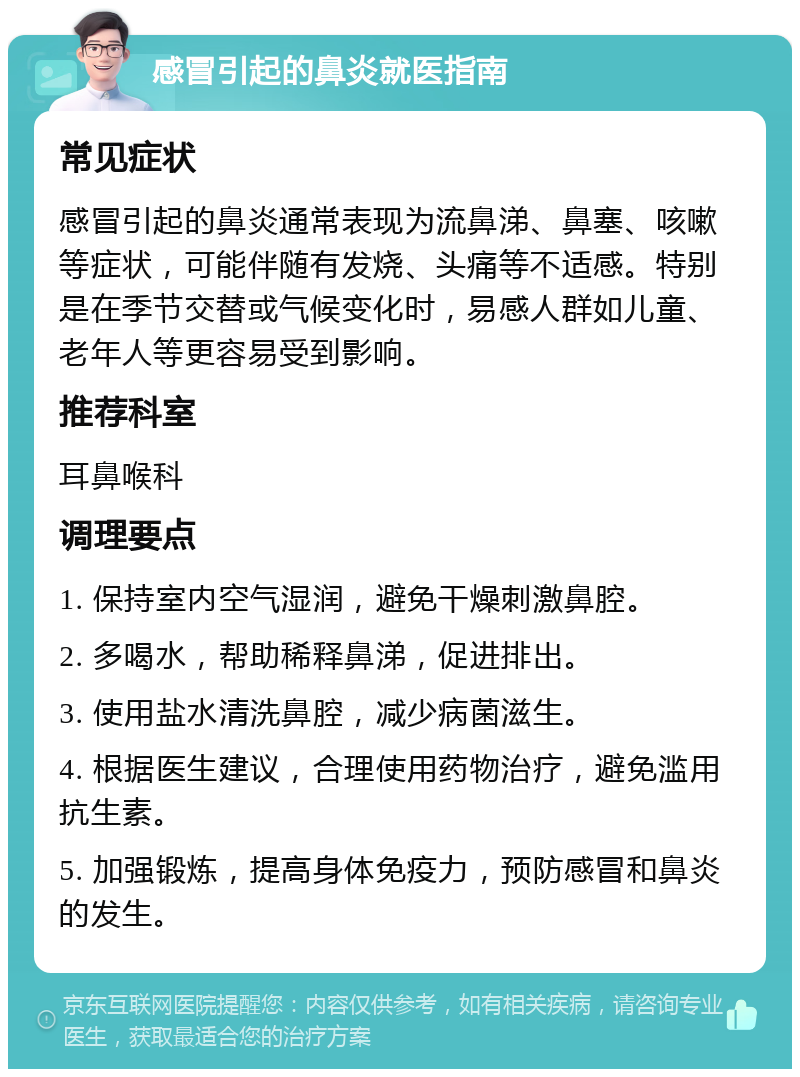 感冒引起的鼻炎就医指南 常见症状 感冒引起的鼻炎通常表现为流鼻涕、鼻塞、咳嗽等症状，可能伴随有发烧、头痛等不适感。特别是在季节交替或气候变化时，易感人群如儿童、老年人等更容易受到影响。 推荐科室 耳鼻喉科 调理要点 1. 保持室内空气湿润，避免干燥刺激鼻腔。 2. 多喝水，帮助稀释鼻涕，促进排出。 3. 使用盐水清洗鼻腔，减少病菌滋生。 4. 根据医生建议，合理使用药物治疗，避免滥用抗生素。 5. 加强锻炼，提高身体免疫力，预防感冒和鼻炎的发生。