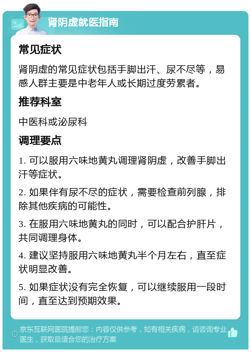 肾阴虚就医指南 常见症状 肾阴虚的常见症状包括手脚出汗、尿不尽等，易感人群主要是中老年人或长期过度劳累者。 推荐科室 中医科或泌尿科 调理要点 1. 可以服用六味地黄丸调理肾阴虚，改善手脚出汗等症状。 2. 如果伴有尿不尽的症状，需要检查前列腺，排除其他疾病的可能性。 3. 在服用六味地黄丸的同时，可以配合护肝片，共同调理身体。 4. 建议坚持服用六味地黄丸半个月左右，直至症状明显改善。 5. 如果症状没有完全恢复，可以继续服用一段时间，直至达到预期效果。