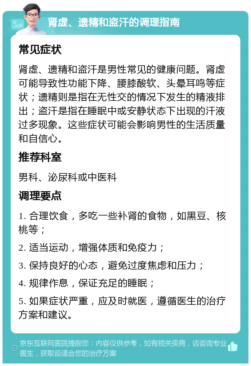 肾虚、遗精和盗汗的调理指南 常见症状 肾虚、遗精和盗汗是男性常见的健康问题。肾虚可能导致性功能下降、腰膝酸软、头晕耳鸣等症状；遗精则是指在无性交的情况下发生的精液排出；盗汗是指在睡眠中或安静状态下出现的汗液过多现象。这些症状可能会影响男性的生活质量和自信心。 推荐科室 男科、泌尿科或中医科 调理要点 1. 合理饮食，多吃一些补肾的食物，如黑豆、核桃等； 2. 适当运动，增强体质和免疫力； 3. 保持良好的心态，避免过度焦虑和压力； 4. 规律作息，保证充足的睡眠； 5. 如果症状严重，应及时就医，遵循医生的治疗方案和建议。