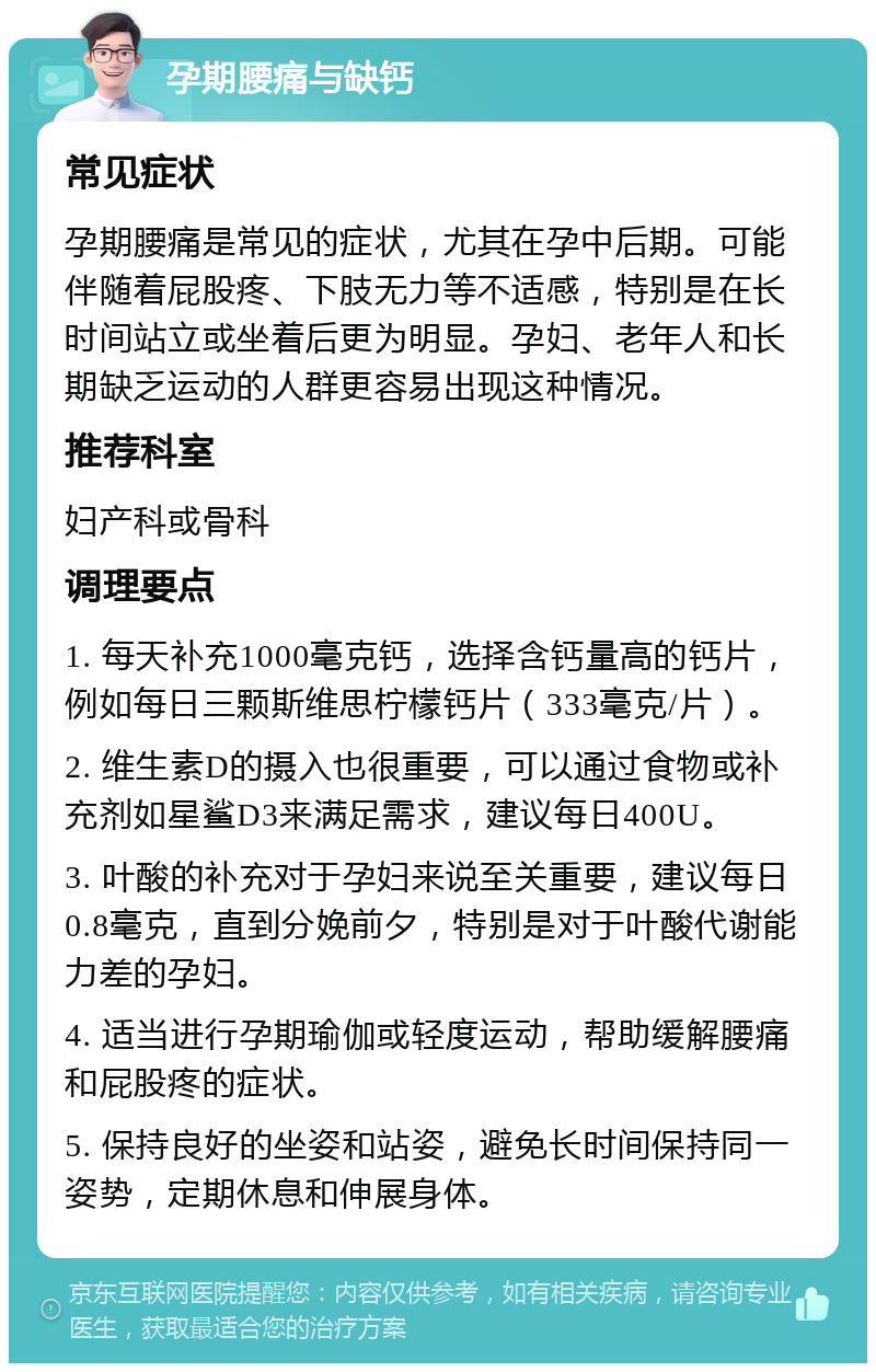 孕期腰痛与缺钙 常见症状 孕期腰痛是常见的症状，尤其在孕中后期。可能伴随着屁股疼、下肢无力等不适感，特别是在长时间站立或坐着后更为明显。孕妇、老年人和长期缺乏运动的人群更容易出现这种情况。 推荐科室 妇产科或骨科 调理要点 1. 每天补充1000毫克钙，选择含钙量高的钙片，例如每日三颗斯维思柠檬钙片（333毫克/片）。 2. 维生素D的摄入也很重要，可以通过食物或补充剂如星鲨D3来满足需求，建议每日400U。 3. 叶酸的补充对于孕妇来说至关重要，建议每日0.8毫克，直到分娩前夕，特别是对于叶酸代谢能力差的孕妇。 4. 适当进行孕期瑜伽或轻度运动，帮助缓解腰痛和屁股疼的症状。 5. 保持良好的坐姿和站姿，避免长时间保持同一姿势，定期休息和伸展身体。