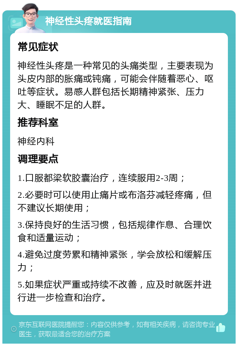 神经性头疼就医指南 常见症状 神经性头疼是一种常见的头痛类型，主要表现为头皮内部的胀痛或钝痛，可能会伴随着恶心、呕吐等症状。易感人群包括长期精神紧张、压力大、睡眠不足的人群。 推荐科室 神经内科 调理要点 1.口服都梁软胶囊治疗，连续服用2-3周； 2.必要时可以使用止痛片或布洛芬减轻疼痛，但不建议长期使用； 3.保持良好的生活习惯，包括规律作息、合理饮食和适量运动； 4.避免过度劳累和精神紧张，学会放松和缓解压力； 5.如果症状严重或持续不改善，应及时就医并进行进一步检查和治疗。