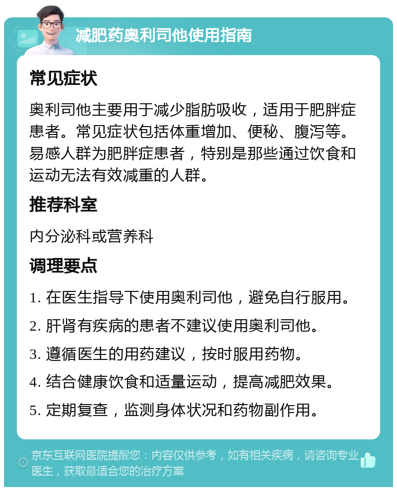 减肥药奥利司他使用指南 常见症状 奥利司他主要用于减少脂肪吸收，适用于肥胖症患者。常见症状包括体重增加、便秘、腹泻等。易感人群为肥胖症患者，特别是那些通过饮食和运动无法有效减重的人群。 推荐科室 内分泌科或营养科 调理要点 1. 在医生指导下使用奥利司他，避免自行服用。 2. 肝肾有疾病的患者不建议使用奥利司他。 3. 遵循医生的用药建议，按时服用药物。 4. 结合健康饮食和适量运动，提高减肥效果。 5. 定期复查，监测身体状况和药物副作用。