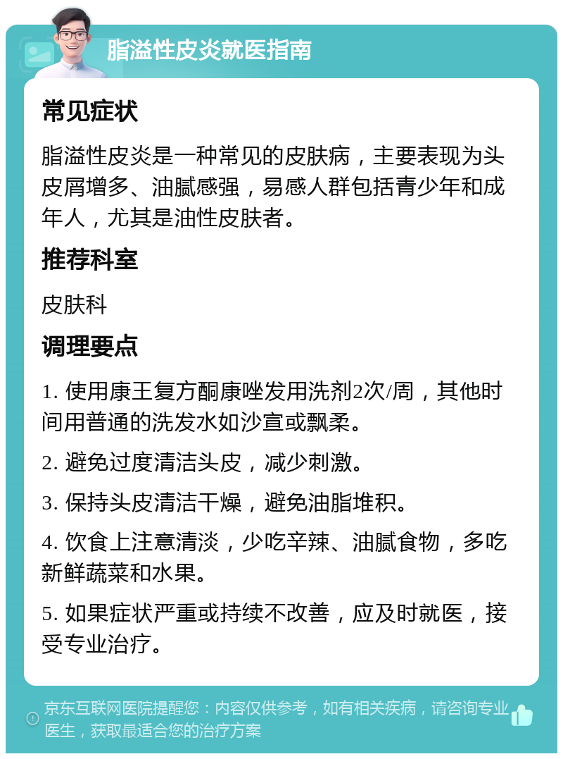 脂溢性皮炎就医指南 常见症状 脂溢性皮炎是一种常见的皮肤病，主要表现为头皮屑增多、油腻感强，易感人群包括青少年和成年人，尤其是油性皮肤者。 推荐科室 皮肤科 调理要点 1. 使用康王复方酮康唑发用洗剂2次/周，其他时间用普通的洗发水如沙宣或飘柔。 2. 避免过度清洁头皮，减少刺激。 3. 保持头皮清洁干燥，避免油脂堆积。 4. 饮食上注意清淡，少吃辛辣、油腻食物，多吃新鲜蔬菜和水果。 5. 如果症状严重或持续不改善，应及时就医，接受专业治疗。