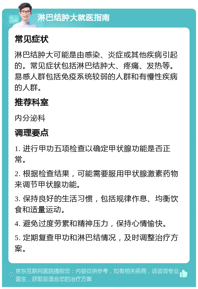 淋巴结肿大就医指南 常见症状 淋巴结肿大可能是由感染、炎症或其他疾病引起的。常见症状包括淋巴结肿大、疼痛、发热等。易感人群包括免疫系统较弱的人群和有慢性疾病的人群。 推荐科室 内分泌科 调理要点 1. 进行甲功五项检查以确定甲状腺功能是否正常。 2. 根据检查结果，可能需要服用甲状腺激素药物来调节甲状腺功能。 3. 保持良好的生活习惯，包括规律作息、均衡饮食和适量运动。 4. 避免过度劳累和精神压力，保持心情愉快。 5. 定期复查甲功和淋巴结情况，及时调整治疗方案。