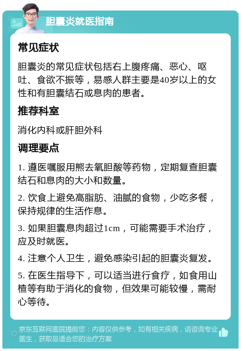 胆囊炎就医指南 常见症状 胆囊炎的常见症状包括右上腹疼痛、恶心、呕吐、食欲不振等，易感人群主要是40岁以上的女性和有胆囊结石或息肉的患者。 推荐科室 消化内科或肝胆外科 调理要点 1. 遵医嘱服用熊去氧胆酸等药物，定期复查胆囊结石和息肉的大小和数量。 2. 饮食上避免高脂肪、油腻的食物，少吃多餐，保持规律的生活作息。 3. 如果胆囊息肉超过1cm，可能需要手术治疗，应及时就医。 4. 注意个人卫生，避免感染引起的胆囊炎复发。 5. 在医生指导下，可以适当进行食疗，如食用山楂等有助于消化的食物，但效果可能较慢，需耐心等待。