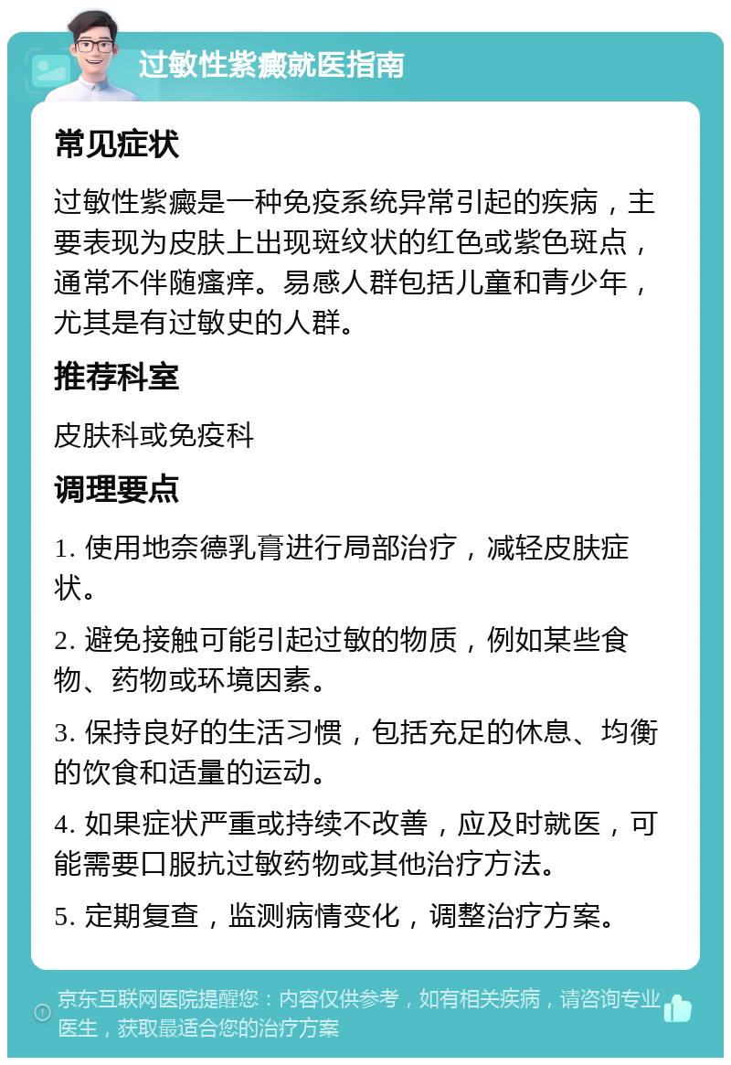 过敏性紫癜就医指南 常见症状 过敏性紫癜是一种免疫系统异常引起的疾病，主要表现为皮肤上出现斑纹状的红色或紫色斑点，通常不伴随瘙痒。易感人群包括儿童和青少年，尤其是有过敏史的人群。 推荐科室 皮肤科或免疫科 调理要点 1. 使用地奈德乳膏进行局部治疗，减轻皮肤症状。 2. 避免接触可能引起过敏的物质，例如某些食物、药物或环境因素。 3. 保持良好的生活习惯，包括充足的休息、均衡的饮食和适量的运动。 4. 如果症状严重或持续不改善，应及时就医，可能需要口服抗过敏药物或其他治疗方法。 5. 定期复查，监测病情变化，调整治疗方案。