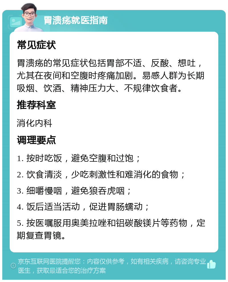 胃溃疡就医指南 常见症状 胃溃疡的常见症状包括胃部不适、反酸、想吐，尤其在夜间和空腹时疼痛加剧。易感人群为长期吸烟、饮酒、精神压力大、不规律饮食者。 推荐科室 消化内科 调理要点 1. 按时吃饭，避免空腹和过饱； 2. 饮食清淡，少吃刺激性和难消化的食物； 3. 细嚼慢咽，避免狼吞虎咽； 4. 饭后适当活动，促进胃肠蠕动； 5. 按医嘱服用奥美拉唑和铝碳酸镁片等药物，定期复查胃镜。