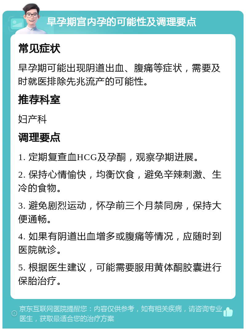 早孕期宫内孕的可能性及调理要点 常见症状 早孕期可能出现阴道出血、腹痛等症状，需要及时就医排除先兆流产的可能性。 推荐科室 妇产科 调理要点 1. 定期复查血HCG及孕酮，观察孕期进展。 2. 保持心情愉快，均衡饮食，避免辛辣刺激、生冷的食物。 3. 避免剧烈运动，怀孕前三个月禁同房，保持大便通畅。 4. 如果有阴道出血增多或腹痛等情况，应随时到医院就诊。 5. 根据医生建议，可能需要服用黄体酮胶囊进行保胎治疗。