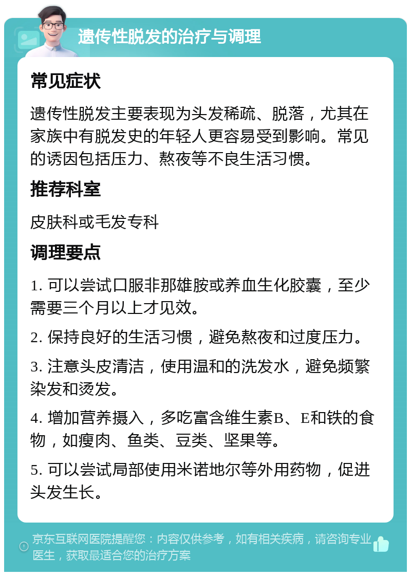 遗传性脱发的治疗与调理 常见症状 遗传性脱发主要表现为头发稀疏、脱落，尤其在家族中有脱发史的年轻人更容易受到影响。常见的诱因包括压力、熬夜等不良生活习惯。 推荐科室 皮肤科或毛发专科 调理要点 1. 可以尝试口服非那雄胺或养血生化胶囊，至少需要三个月以上才见效。 2. 保持良好的生活习惯，避免熬夜和过度压力。 3. 注意头皮清洁，使用温和的洗发水，避免频繁染发和烫发。 4. 增加营养摄入，多吃富含维生素B、E和铁的食物，如瘦肉、鱼类、豆类、坚果等。 5. 可以尝试局部使用米诺地尔等外用药物，促进头发生长。