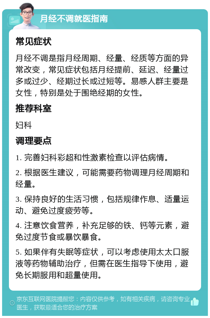 月经不调就医指南 常见症状 月经不调是指月经周期、经量、经质等方面的异常改变，常见症状包括月经提前、延迟、经量过多或过少、经期过长或过短等。易感人群主要是女性，特别是处于围绝经期的女性。 推荐科室 妇科 调理要点 1. 完善妇科彩超和性激素检查以评估病情。 2. 根据医生建议，可能需要药物调理月经周期和经量。 3. 保持良好的生活习惯，包括规律作息、适量运动、避免过度疲劳等。 4. 注意饮食营养，补充足够的铁、钙等元素，避免过度节食或暴饮暴食。 5. 如果伴有失眠等症状，可以考虑使用太太口服液等药物辅助治疗，但需在医生指导下使用，避免长期服用和超量使用。