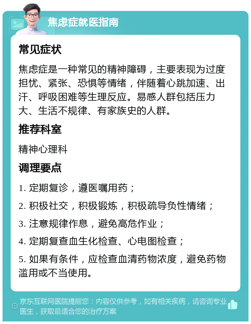 焦虑症就医指南 常见症状 焦虑症是一种常见的精神障碍，主要表现为过度担忧、紧张、恐惧等情绪，伴随着心跳加速、出汗、呼吸困难等生理反应。易感人群包括压力大、生活不规律、有家族史的人群。 推荐科室 精神心理科 调理要点 1. 定期复诊，遵医嘱用药； 2. 积极社交，积极锻炼，积极疏导负性情绪； 3. 注意规律作息，避免高危作业； 4. 定期复查血生化检查、心电图检查； 5. 如果有条件，应检查血清药物浓度，避免药物滥用或不当使用。