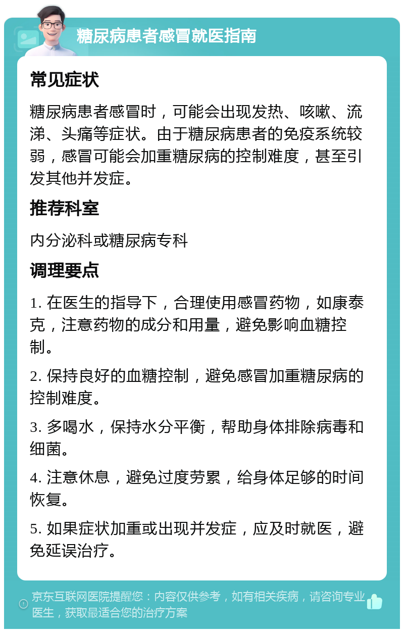 糖尿病患者感冒就医指南 常见症状 糖尿病患者感冒时，可能会出现发热、咳嗽、流涕、头痛等症状。由于糖尿病患者的免疫系统较弱，感冒可能会加重糖尿病的控制难度，甚至引发其他并发症。 推荐科室 内分泌科或糖尿病专科 调理要点 1. 在医生的指导下，合理使用感冒药物，如康泰克，注意药物的成分和用量，避免影响血糖控制。 2. 保持良好的血糖控制，避免感冒加重糖尿病的控制难度。 3. 多喝水，保持水分平衡，帮助身体排除病毒和细菌。 4. 注意休息，避免过度劳累，给身体足够的时间恢复。 5. 如果症状加重或出现并发症，应及时就医，避免延误治疗。