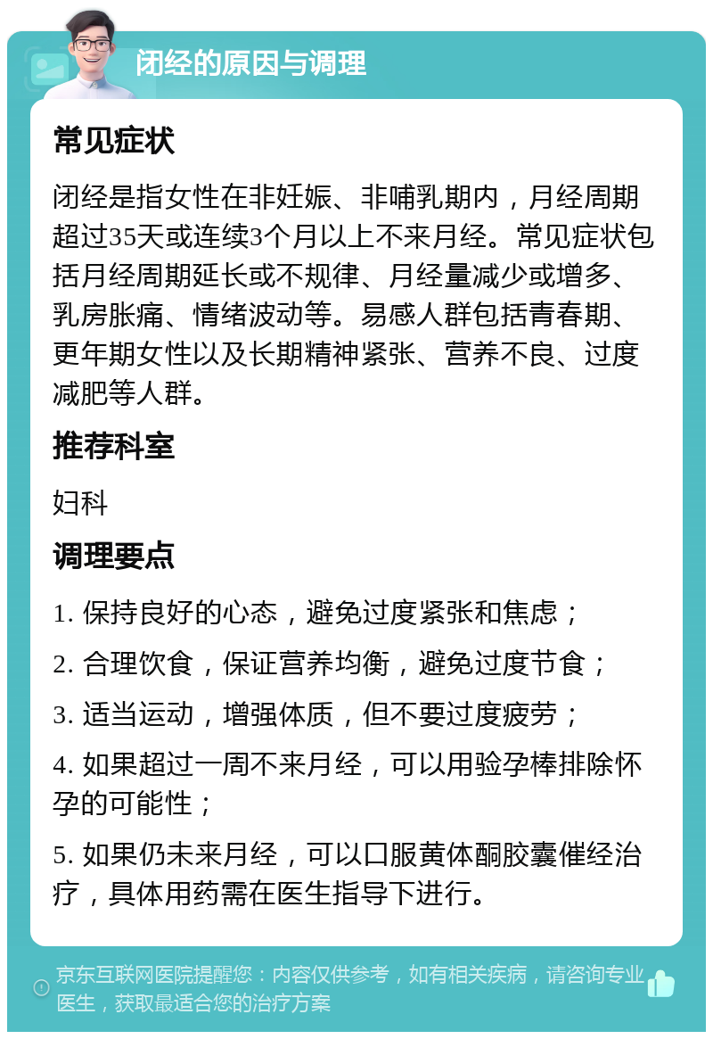 闭经的原因与调理 常见症状 闭经是指女性在非妊娠、非哺乳期内，月经周期超过35天或连续3个月以上不来月经。常见症状包括月经周期延长或不规律、月经量减少或增多、乳房胀痛、情绪波动等。易感人群包括青春期、更年期女性以及长期精神紧张、营养不良、过度减肥等人群。 推荐科室 妇科 调理要点 1. 保持良好的心态，避免过度紧张和焦虑； 2. 合理饮食，保证营养均衡，避免过度节食； 3. 适当运动，增强体质，但不要过度疲劳； 4. 如果超过一周不来月经，可以用验孕棒排除怀孕的可能性； 5. 如果仍未来月经，可以口服黄体酮胶囊催经治疗，具体用药需在医生指导下进行。