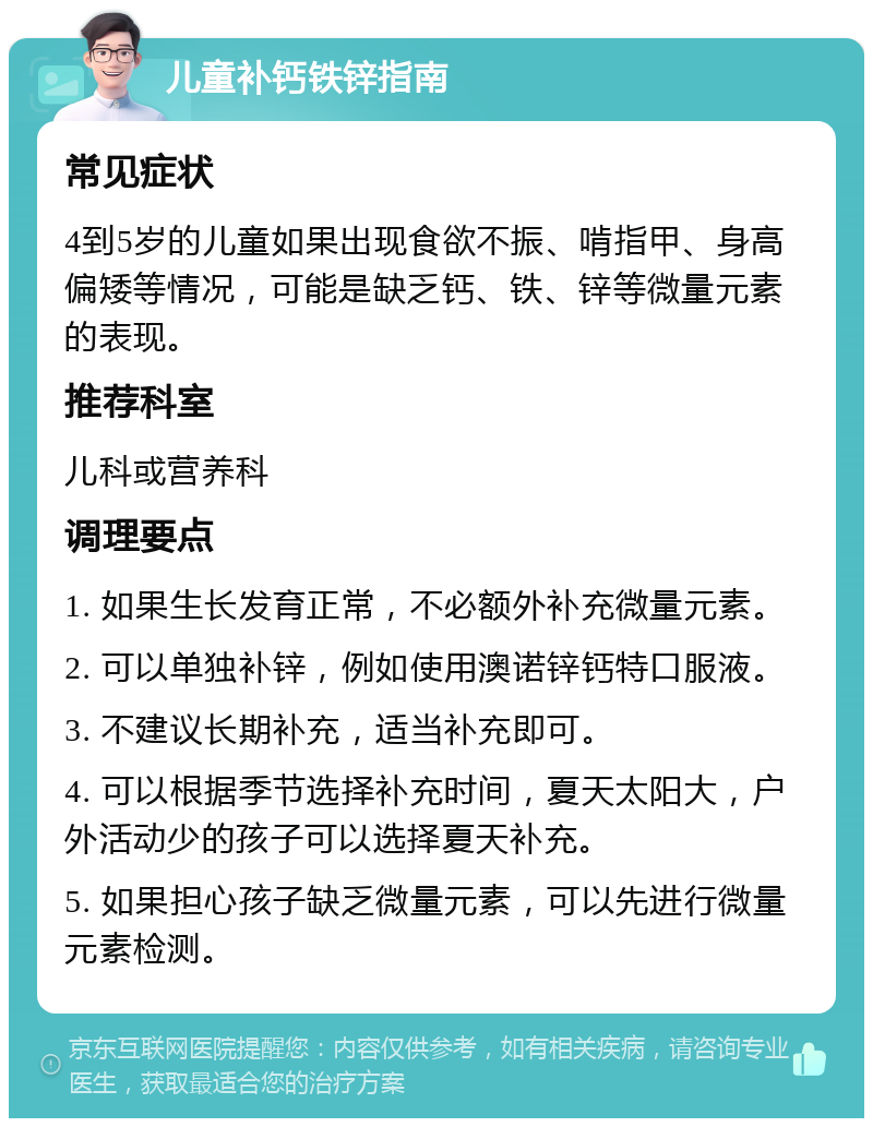 儿童补钙铁锌指南 常见症状 4到5岁的儿童如果出现食欲不振、啃指甲、身高偏矮等情况，可能是缺乏钙、铁、锌等微量元素的表现。 推荐科室 儿科或营养科 调理要点 1. 如果生长发育正常，不必额外补充微量元素。 2. 可以单独补锌，例如使用澳诺锌钙特口服液。 3. 不建议长期补充，适当补充即可。 4. 可以根据季节选择补充时间，夏天太阳大，户外活动少的孩子可以选择夏天补充。 5. 如果担心孩子缺乏微量元素，可以先进行微量元素检测。