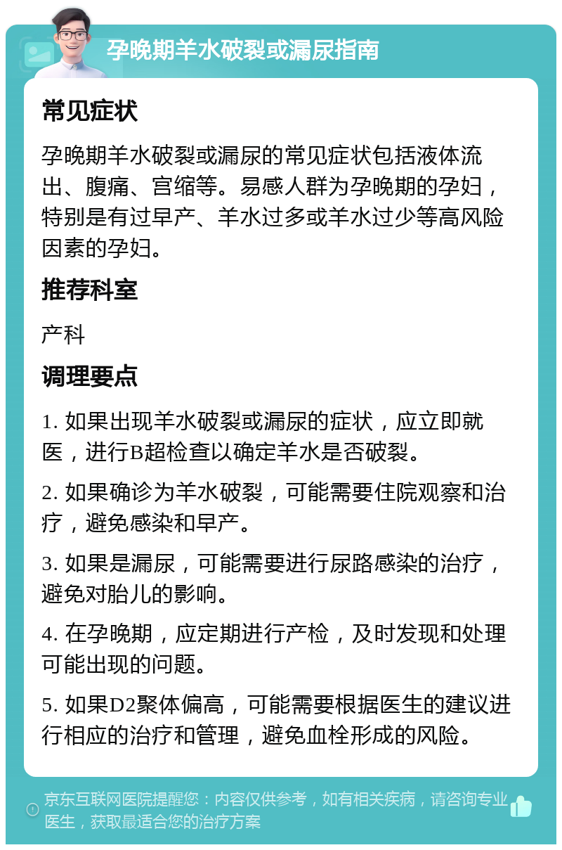 孕晚期羊水破裂或漏尿指南 常见症状 孕晚期羊水破裂或漏尿的常见症状包括液体流出、腹痛、宫缩等。易感人群为孕晚期的孕妇，特别是有过早产、羊水过多或羊水过少等高风险因素的孕妇。 推荐科室 产科 调理要点 1. 如果出现羊水破裂或漏尿的症状，应立即就医，进行B超检查以确定羊水是否破裂。 2. 如果确诊为羊水破裂，可能需要住院观察和治疗，避免感染和早产。 3. 如果是漏尿，可能需要进行尿路感染的治疗，避免对胎儿的影响。 4. 在孕晚期，应定期进行产检，及时发现和处理可能出现的问题。 5. 如果D2聚体偏高，可能需要根据医生的建议进行相应的治疗和管理，避免血栓形成的风险。