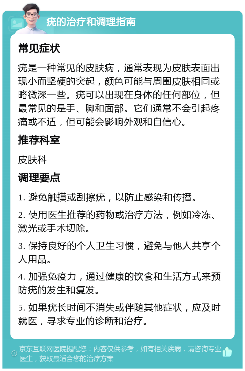 疣的治疗和调理指南 常见症状 疣是一种常见的皮肤病，通常表现为皮肤表面出现小而坚硬的突起，颜色可能与周围皮肤相同或略微深一些。疣可以出现在身体的任何部位，但最常见的是手、脚和面部。它们通常不会引起疼痛或不适，但可能会影响外观和自信心。 推荐科室 皮肤科 调理要点 1. 避免触摸或刮擦疣，以防止感染和传播。 2. 使用医生推荐的药物或治疗方法，例如冷冻、激光或手术切除。 3. 保持良好的个人卫生习惯，避免与他人共享个人用品。 4. 加强免疫力，通过健康的饮食和生活方式来预防疣的发生和复发。 5. 如果疣长时间不消失或伴随其他症状，应及时就医，寻求专业的诊断和治疗。