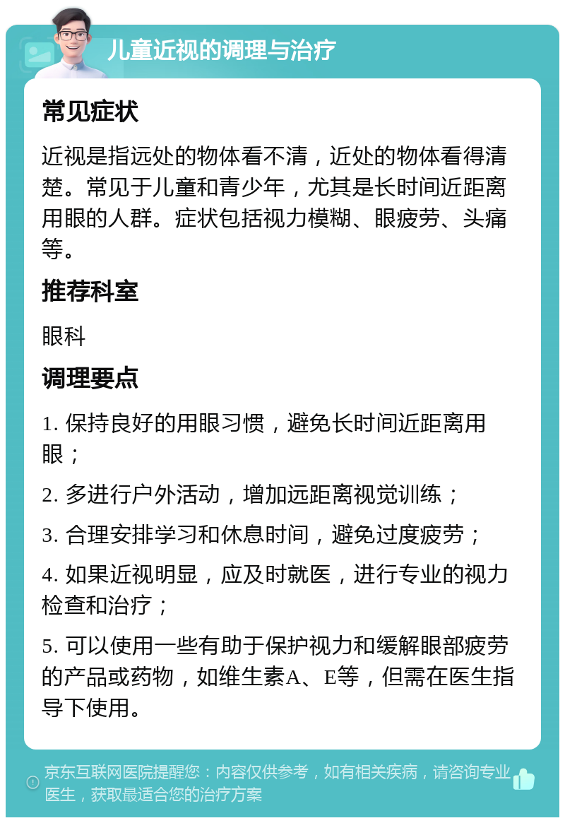 儿童近视的调理与治疗 常见症状 近视是指远处的物体看不清，近处的物体看得清楚。常见于儿童和青少年，尤其是长时间近距离用眼的人群。症状包括视力模糊、眼疲劳、头痛等。 推荐科室 眼科 调理要点 1. 保持良好的用眼习惯，避免长时间近距离用眼； 2. 多进行户外活动，增加远距离视觉训练； 3. 合理安排学习和休息时间，避免过度疲劳； 4. 如果近视明显，应及时就医，进行专业的视力检查和治疗； 5. 可以使用一些有助于保护视力和缓解眼部疲劳的产品或药物，如维生素A、E等，但需在医生指导下使用。