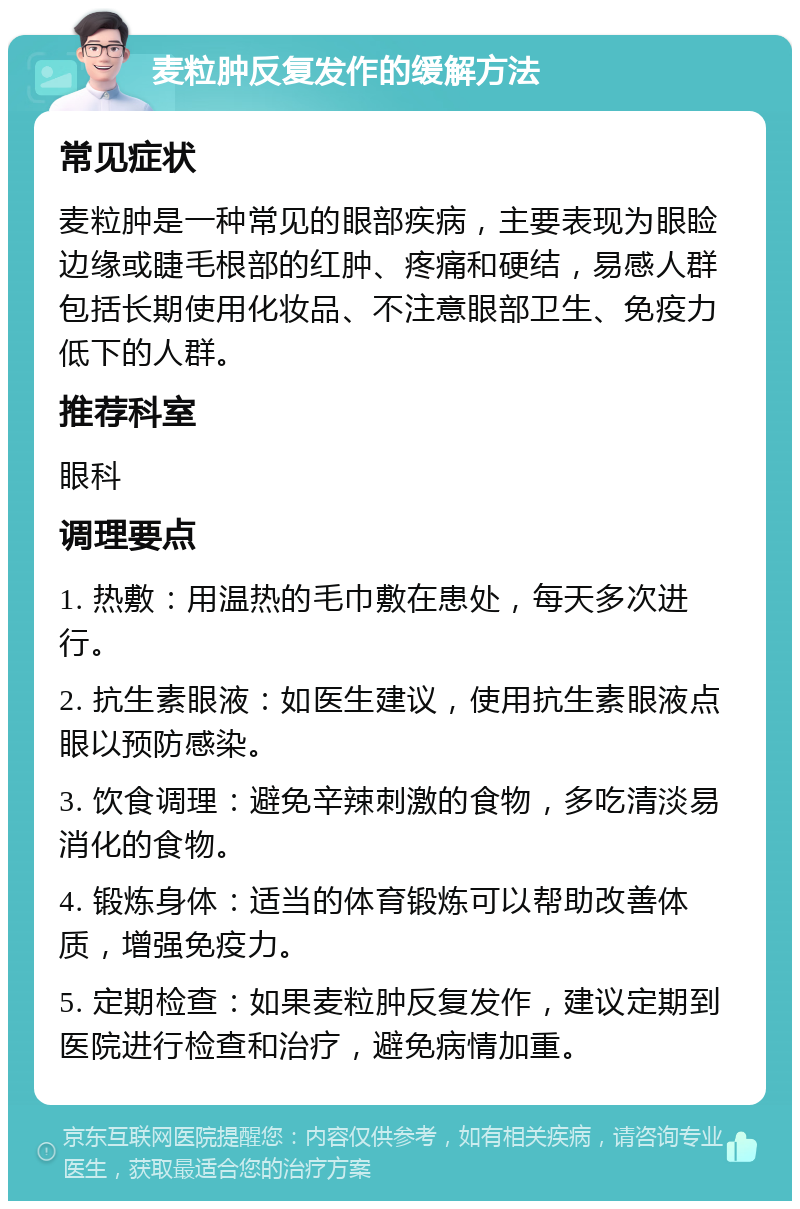 麦粒肿反复发作的缓解方法 常见症状 麦粒肿是一种常见的眼部疾病，主要表现为眼睑边缘或睫毛根部的红肿、疼痛和硬结，易感人群包括长期使用化妆品、不注意眼部卫生、免疫力低下的人群。 推荐科室 眼科 调理要点 1. 热敷：用温热的毛巾敷在患处，每天多次进行。 2. 抗生素眼液：如医生建议，使用抗生素眼液点眼以预防感染。 3. 饮食调理：避免辛辣刺激的食物，多吃清淡易消化的食物。 4. 锻炼身体：适当的体育锻炼可以帮助改善体质，增强免疫力。 5. 定期检查：如果麦粒肿反复发作，建议定期到医院进行检查和治疗，避免病情加重。