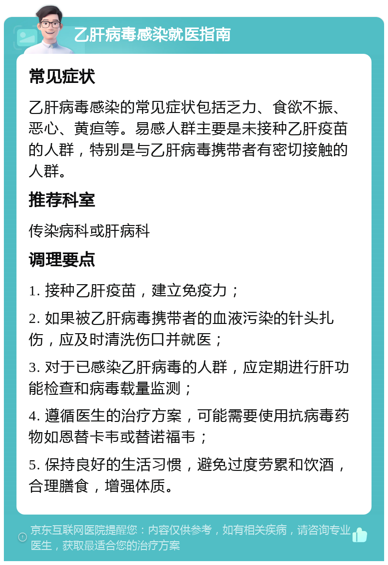 乙肝病毒感染就医指南 常见症状 乙肝病毒感染的常见症状包括乏力、食欲不振、恶心、黄疸等。易感人群主要是未接种乙肝疫苗的人群，特别是与乙肝病毒携带者有密切接触的人群。 推荐科室 传染病科或肝病科 调理要点 1. 接种乙肝疫苗，建立免疫力； 2. 如果被乙肝病毒携带者的血液污染的针头扎伤，应及时清洗伤口并就医； 3. 对于已感染乙肝病毒的人群，应定期进行肝功能检查和病毒载量监测； 4. 遵循医生的治疗方案，可能需要使用抗病毒药物如恩替卡韦或替诺福韦； 5. 保持良好的生活习惯，避免过度劳累和饮酒，合理膳食，增强体质。